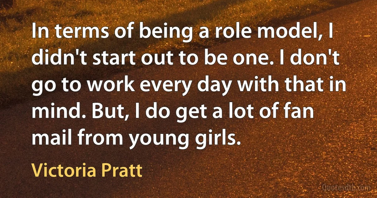 In terms of being a role model, I didn't start out to be one. I don't go to work every day with that in mind. But, I do get a lot of fan mail from young girls. (Victoria Pratt)