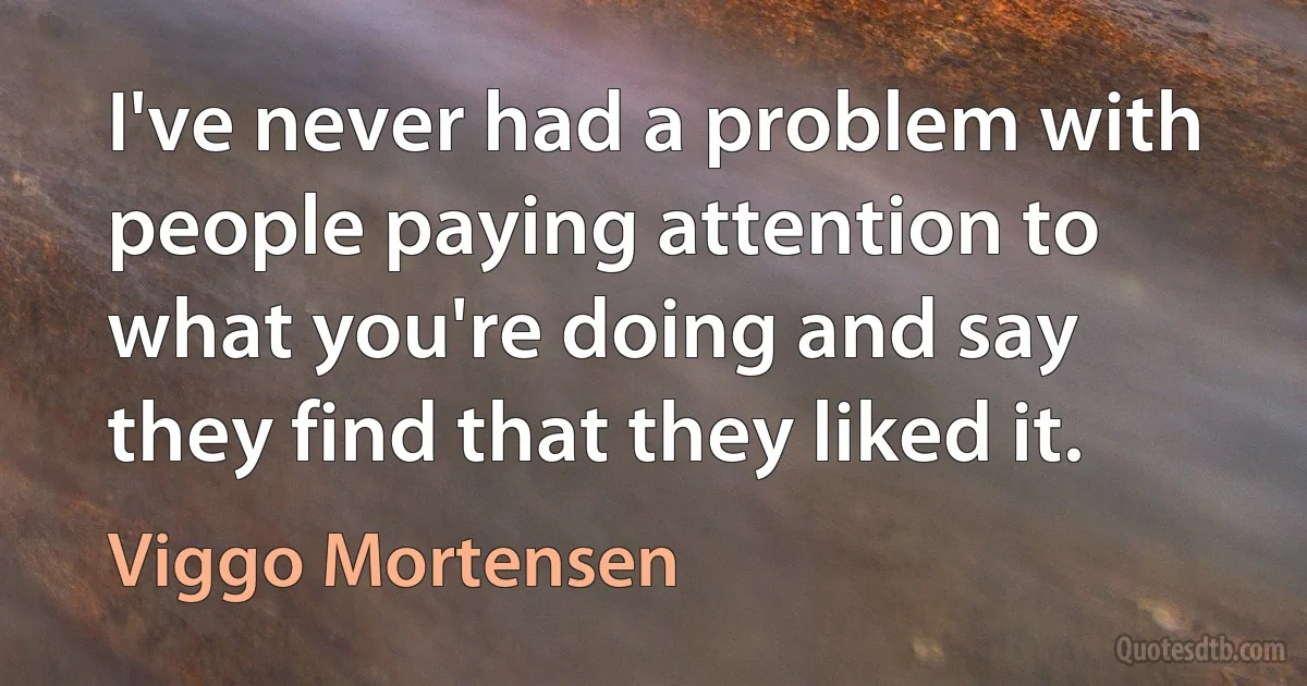 I've never had a problem with people paying attention to what you're doing and say they find that they liked it. (Viggo Mortensen)