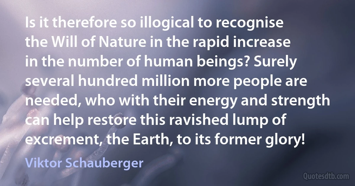 Is it therefore so illogical to recognise the Will of Nature in the rapid increase in the number of human beings? Surely several hundred million more people are needed, who with their energy and strength can help restore this ravished lump of excrement, the Earth, to its former glory! (Viktor Schauberger)