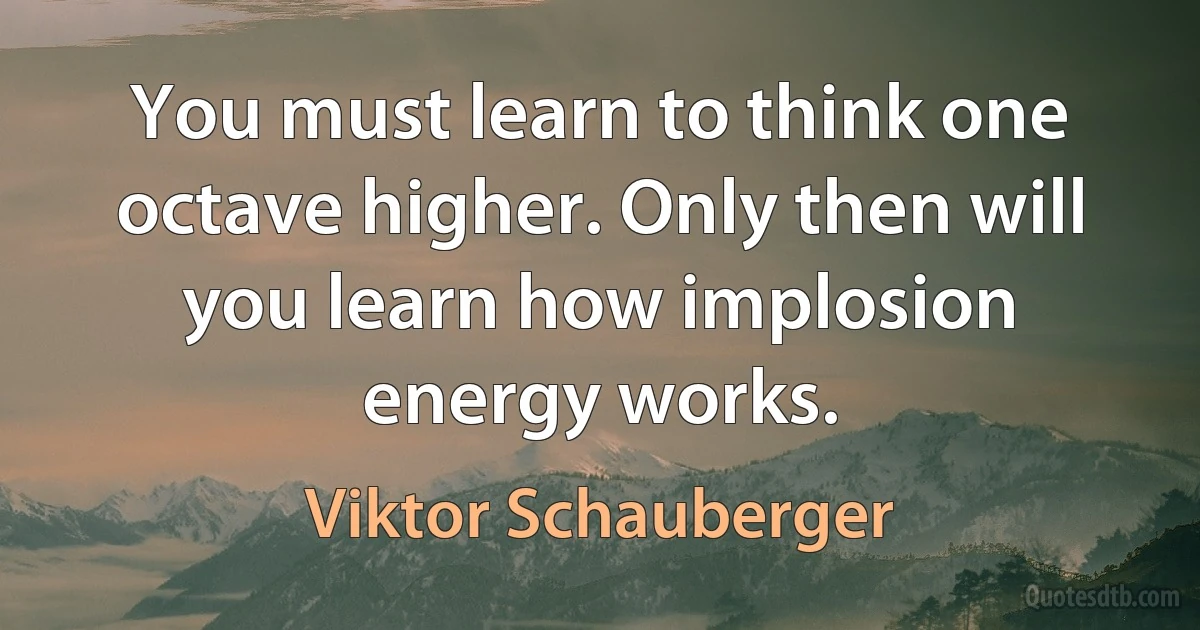 You must learn to think one octave higher. Only then will you learn how implosion energy works. (Viktor Schauberger)