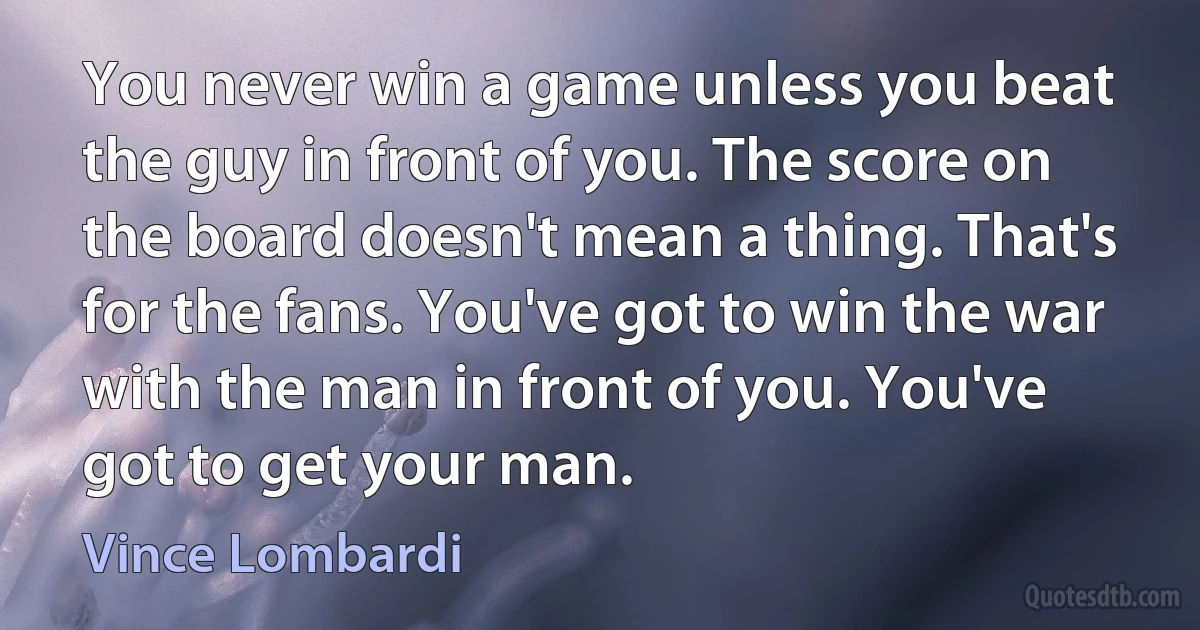 You never win a game unless you beat the guy in front of you. The score on the board doesn't mean a thing. That's for the fans. You've got to win the war with the man in front of you. You've got to get your man. (Vince Lombardi)