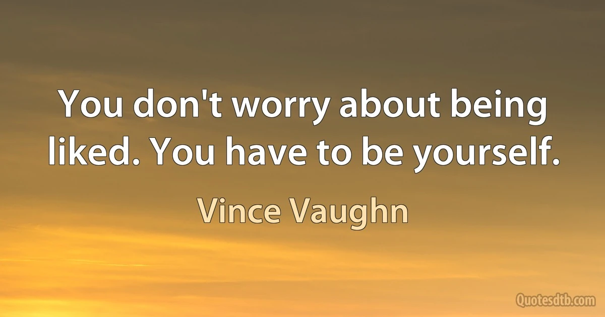 You don't worry about being liked. You have to be yourself. (Vince Vaughn)