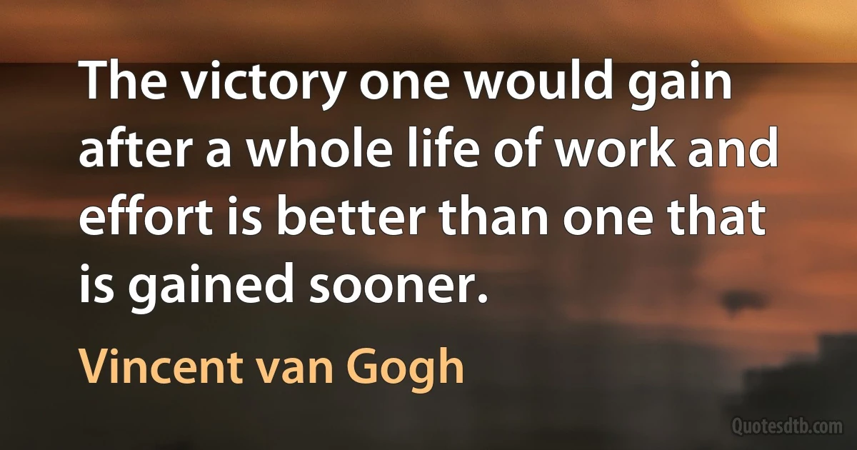 The victory one would gain after a whole life of work and effort is better than one that is gained sooner. (Vincent van Gogh)