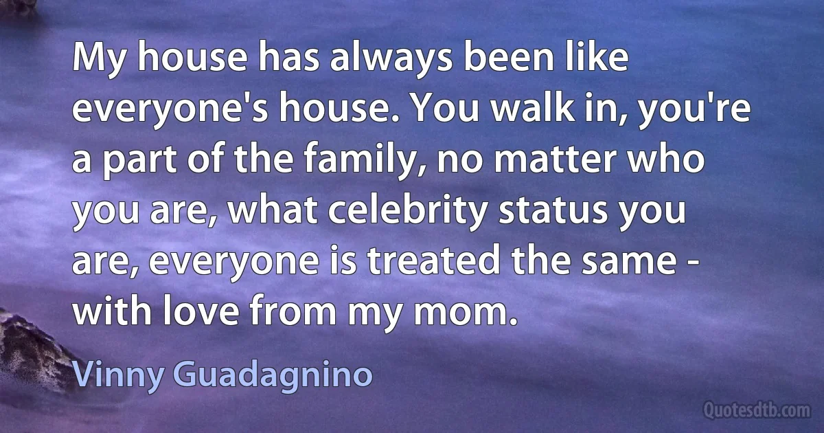 My house has always been like everyone's house. You walk in, you're a part of the family, no matter who you are, what celebrity status you are, everyone is treated the same - with love from my mom. (Vinny Guadagnino)