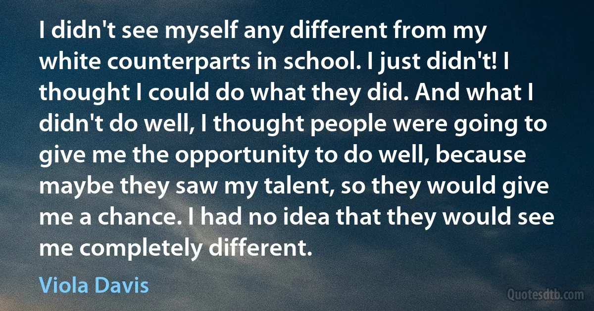 I didn't see myself any different from my white counterparts in school. I just didn't! I thought I could do what they did. And what I didn't do well, I thought people were going to give me the opportunity to do well, because maybe they saw my talent, so they would give me a chance. I had no idea that they would see me completely different. (Viola Davis)