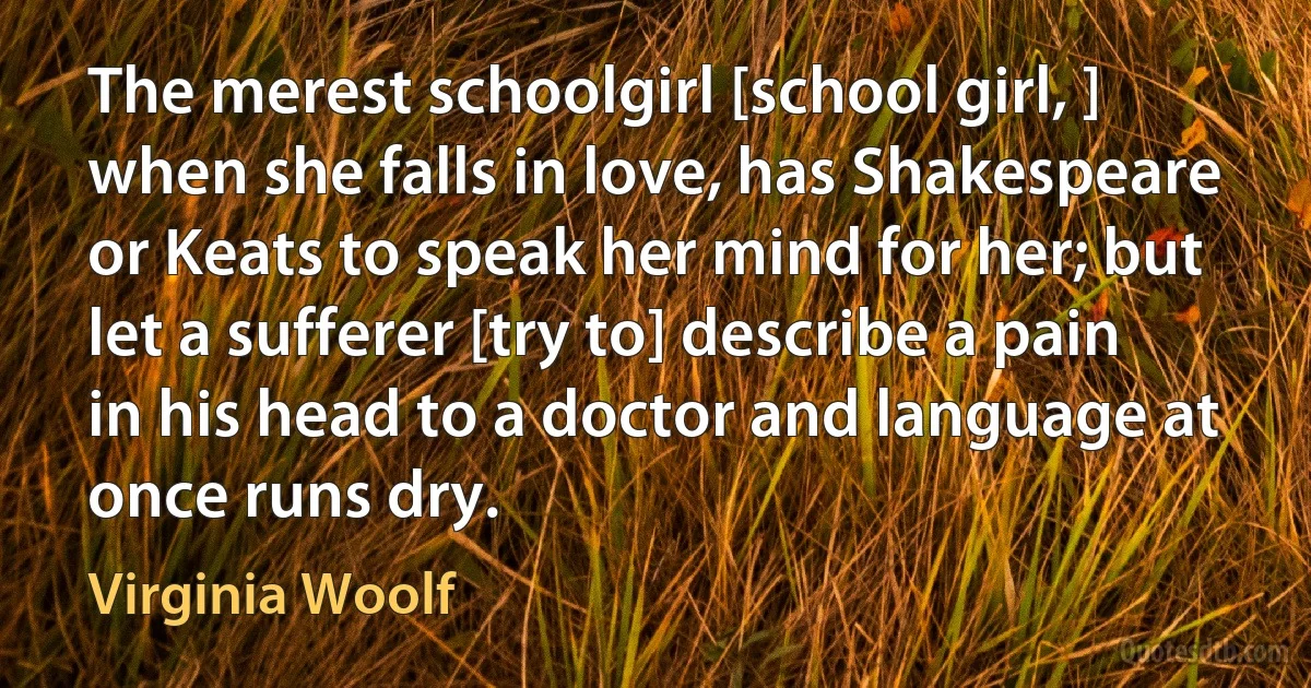 The merest schoolgirl [school girl, ] when she falls in love, has Shakespeare or Keats to speak her mind for her; but let a sufferer [try to] describe a pain in his head to a doctor and language at once runs dry. (Virginia Woolf)