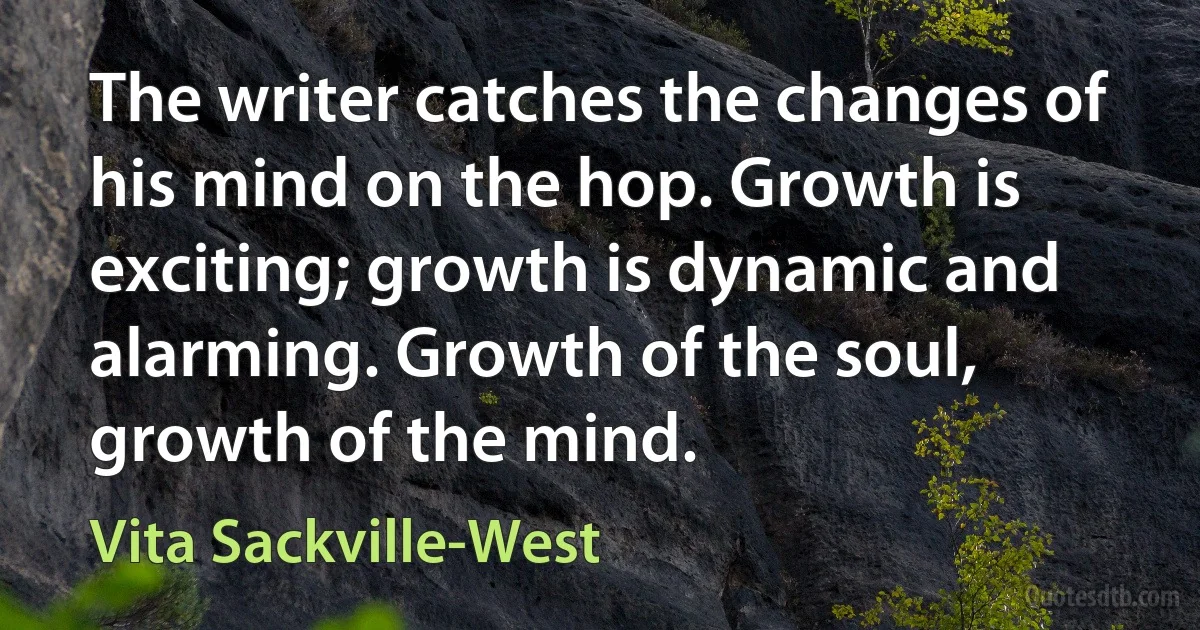 The writer catches the changes of his mind on the hop. Growth is exciting; growth is dynamic and alarming. Growth of the soul, growth of the mind. (Vita Sackville-West)