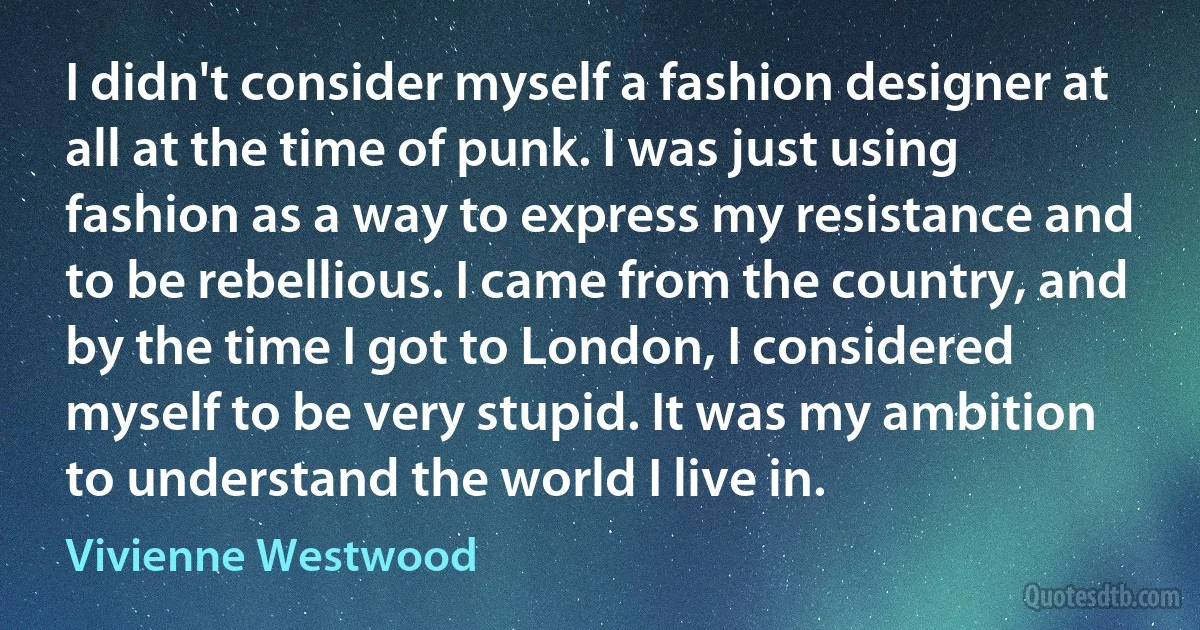 I didn't consider myself a fashion designer at all at the time of punk. I was just using fashion as a way to express my resistance and to be rebellious. I came from the country, and by the time I got to London, I considered myself to be very stupid. It was my ambition to understand the world I live in. (Vivienne Westwood)