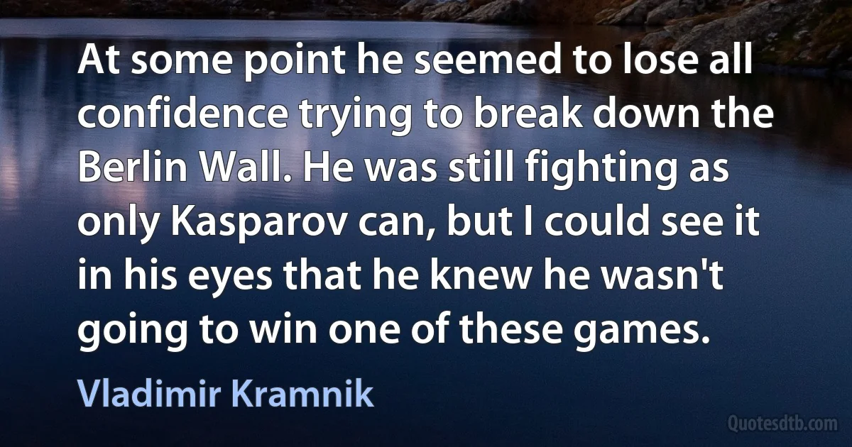 At some point he seemed to lose all confidence trying to break down the Berlin Wall. He was still fighting as only Kasparov can, but I could see it in his eyes that he knew he wasn't going to win one of these games. (Vladimir Kramnik)