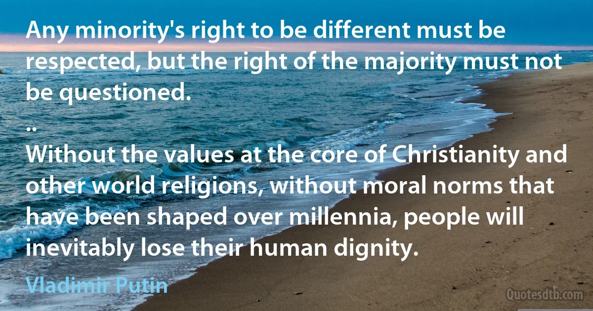 Any minority's right to be different must be respected, but the right of the majority must not be questioned.
..
Without the values at the core of Christianity and other world religions, without moral norms that have been shaped over millennia, people will inevitably lose their human dignity. (Vladimir Putin)