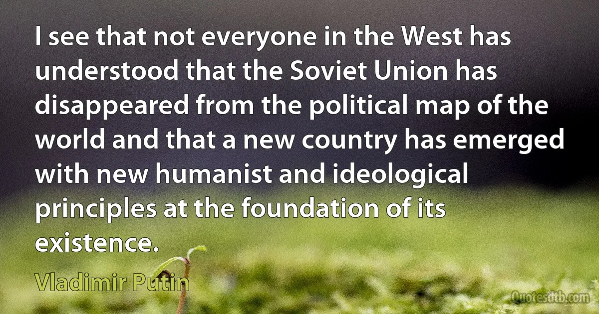 I see that not everyone in the West has understood that the Soviet Union has disappeared from the political map of the world and that a new country has emerged with new humanist and ideological principles at the foundation of its existence. (Vladimir Putin)