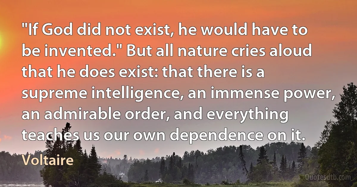 "If God did not exist, he would have to be invented." But all nature cries aloud that he does exist: that there is a supreme intelligence, an immense power, an admirable order, and everything teaches us our own dependence on it. (Voltaire)