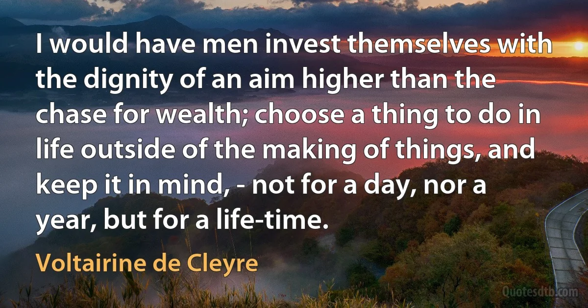 I would have men invest themselves with the dignity of an aim higher than the chase for wealth; choose a thing to do in life outside of the making of things, and keep it in mind, - not for a day, nor a year, but for a life-time. (Voltairine de Cleyre)