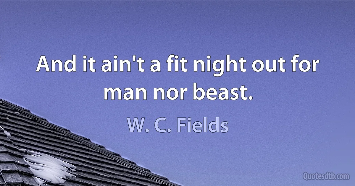 And it ain't a fit night out for man nor beast. (W. C. Fields)