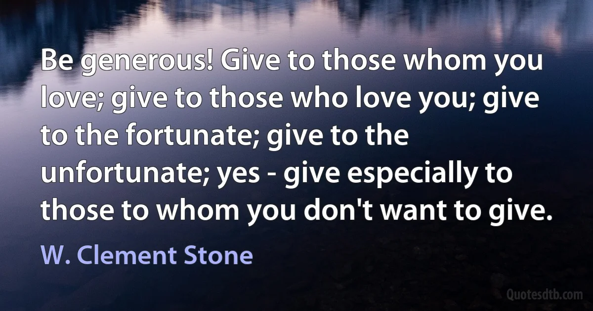 Be generous! Give to those whom you love; give to those who love you; give to the fortunate; give to the unfortunate; yes - give especially to those to whom you don't want to give. (W. Clement Stone)