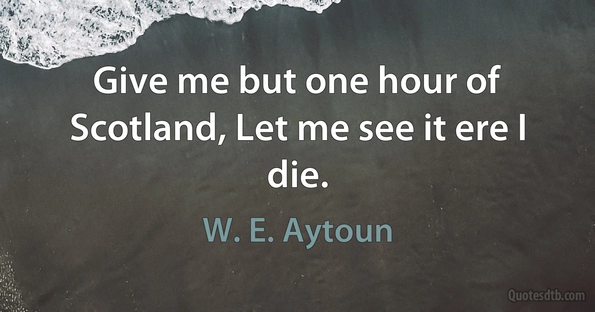 Give me but one hour of Scotland, Let me see it ere I die. (W. E. Aytoun)