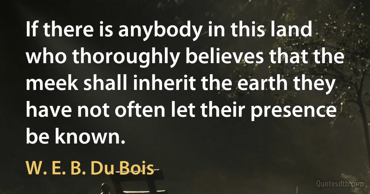 If there is anybody in this land who thoroughly believes that the meek shall inherit the earth they have not often let their presence be known. (W. E. B. Du Bois)