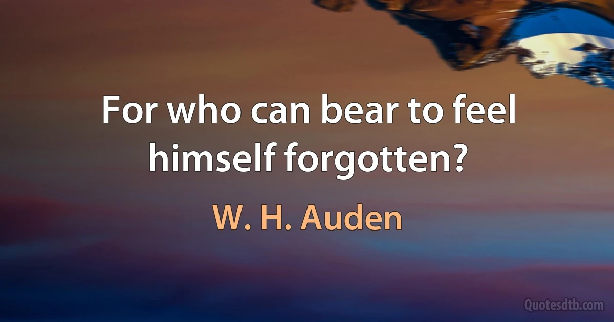 For who can bear to feel himself forgotten? (W. H. Auden)