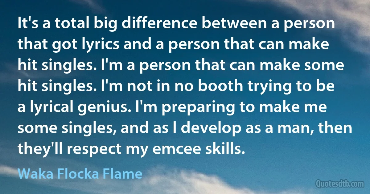 It's a total big difference between a person that got lyrics and a person that can make hit singles. I'm a person that can make some hit singles. I'm not in no booth trying to be a lyrical genius. I'm preparing to make me some singles, and as I develop as a man, then they'll respect my emcee skills. (Waka Flocka Flame)