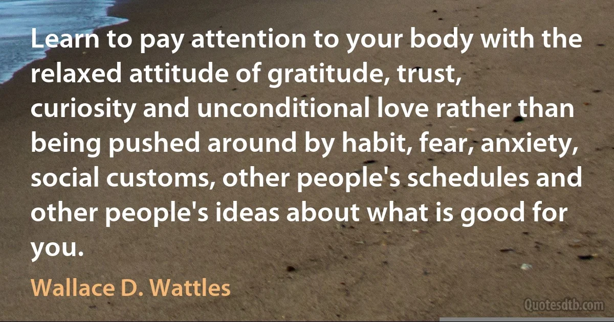 Learn to pay attention to your body with the relaxed attitude of gratitude, trust, curiosity and unconditional love rather than being pushed around by habit, fear, anxiety, social customs, other people's schedules and other people's ideas about what is good for you. (Wallace D. Wattles)