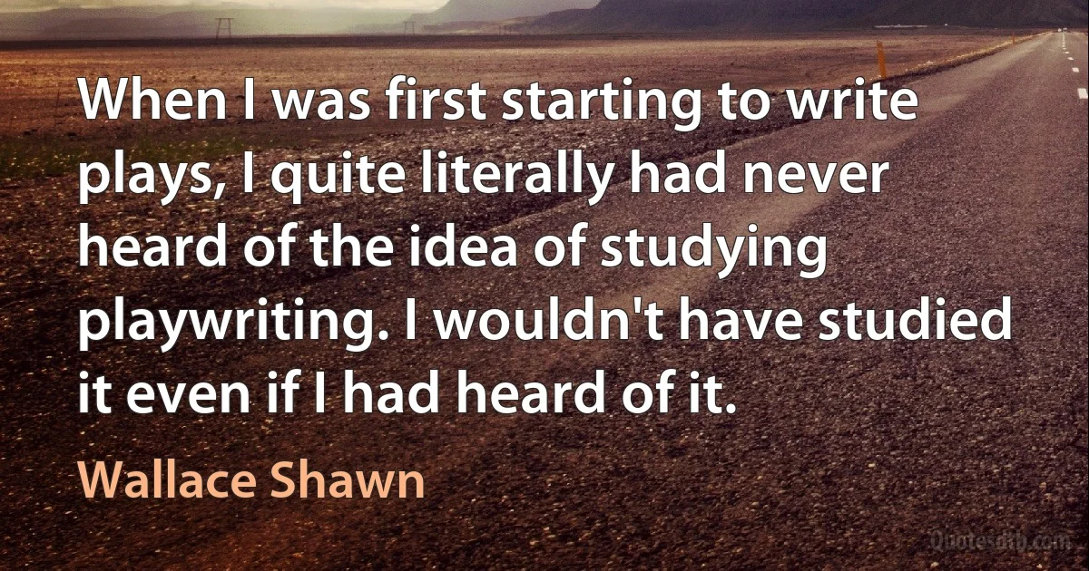 When I was first starting to write plays, I quite literally had never heard of the idea of studying playwriting. I wouldn't have studied it even if I had heard of it. (Wallace Shawn)