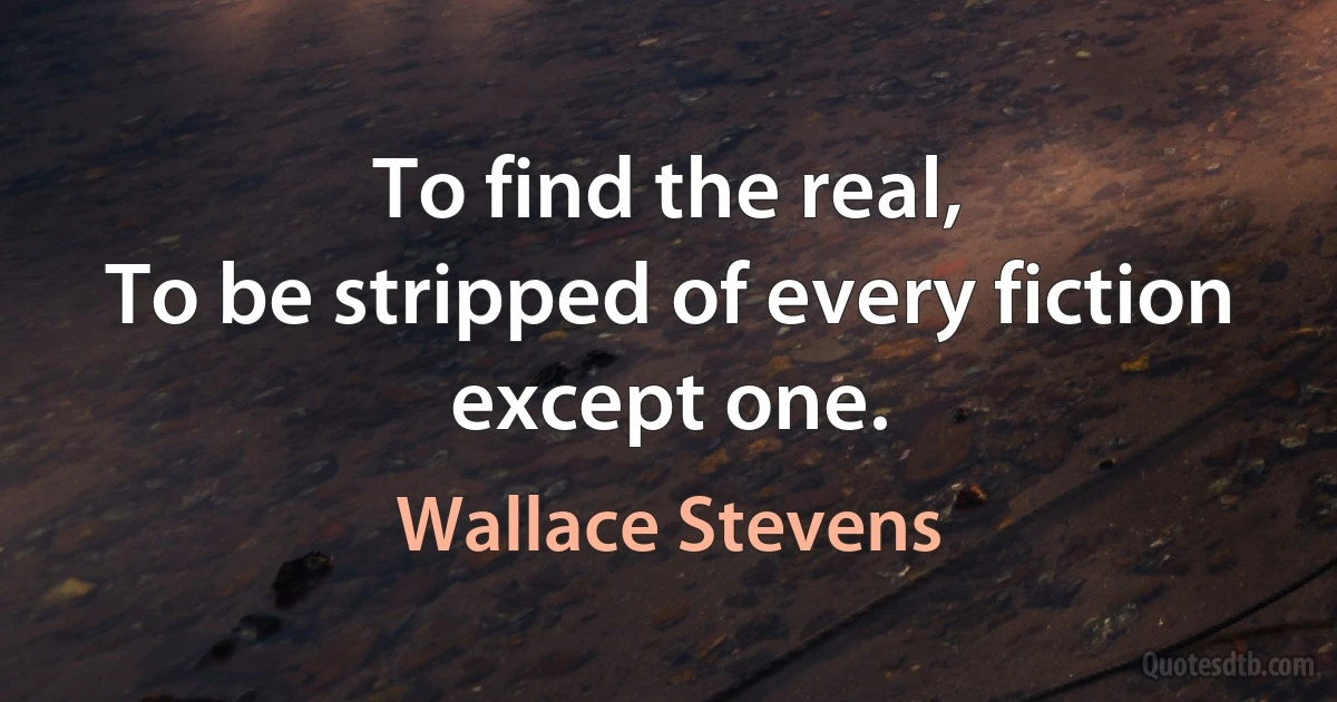 To find the real,
To be stripped of every fiction except one. (Wallace Stevens)