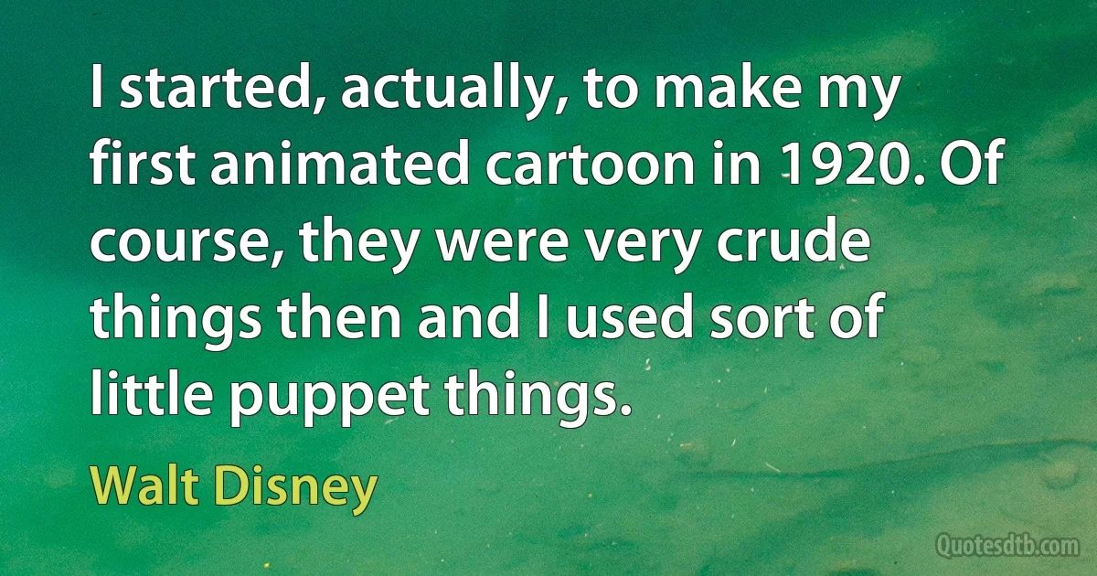 I started, actually, to make my first animated cartoon in 1920. Of course, they were very crude things then and I used sort of little puppet things. (Walt Disney)