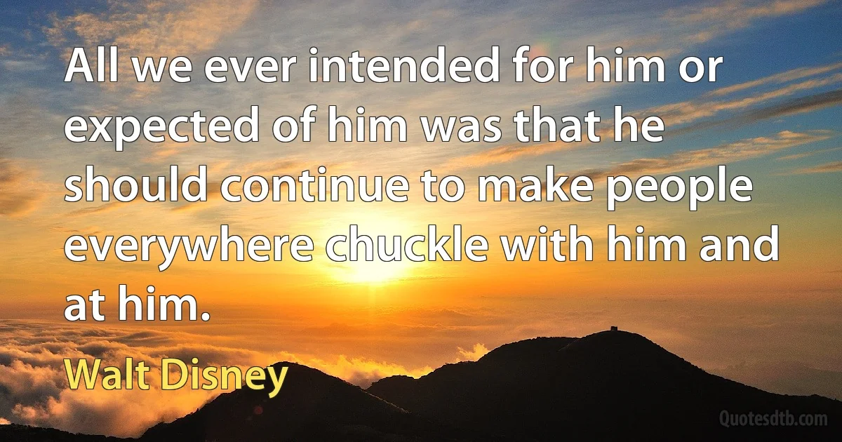 All we ever intended for him or expected of him was that he should continue to make people everywhere chuckle with him and at him. (Walt Disney)