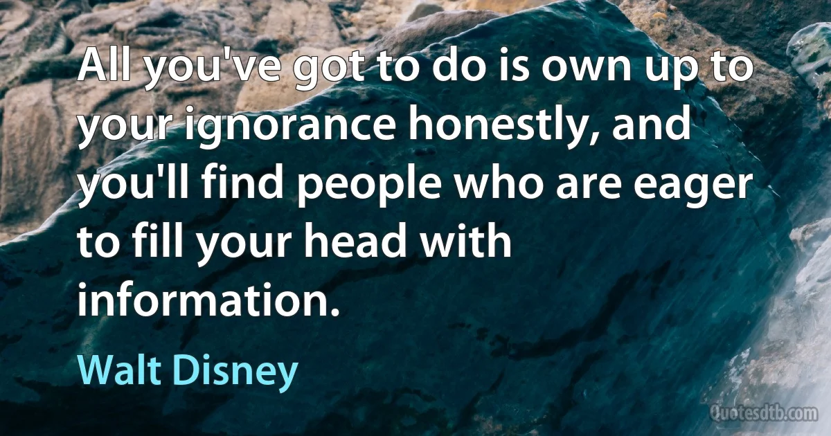 All you've got to do is own up to your ignorance honestly, and you'll find people who are eager to fill your head with information. (Walt Disney)