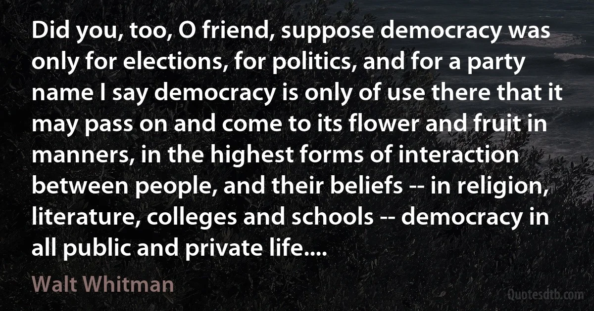 Did you, too, O friend, suppose democracy was only for elections, for politics, and for a party name I say democracy is only of use there that it may pass on and come to its flower and fruit in manners, in the highest forms of interaction between people, and their beliefs -- in religion, literature, colleges and schools -- democracy in all public and private life.... (Walt Whitman)