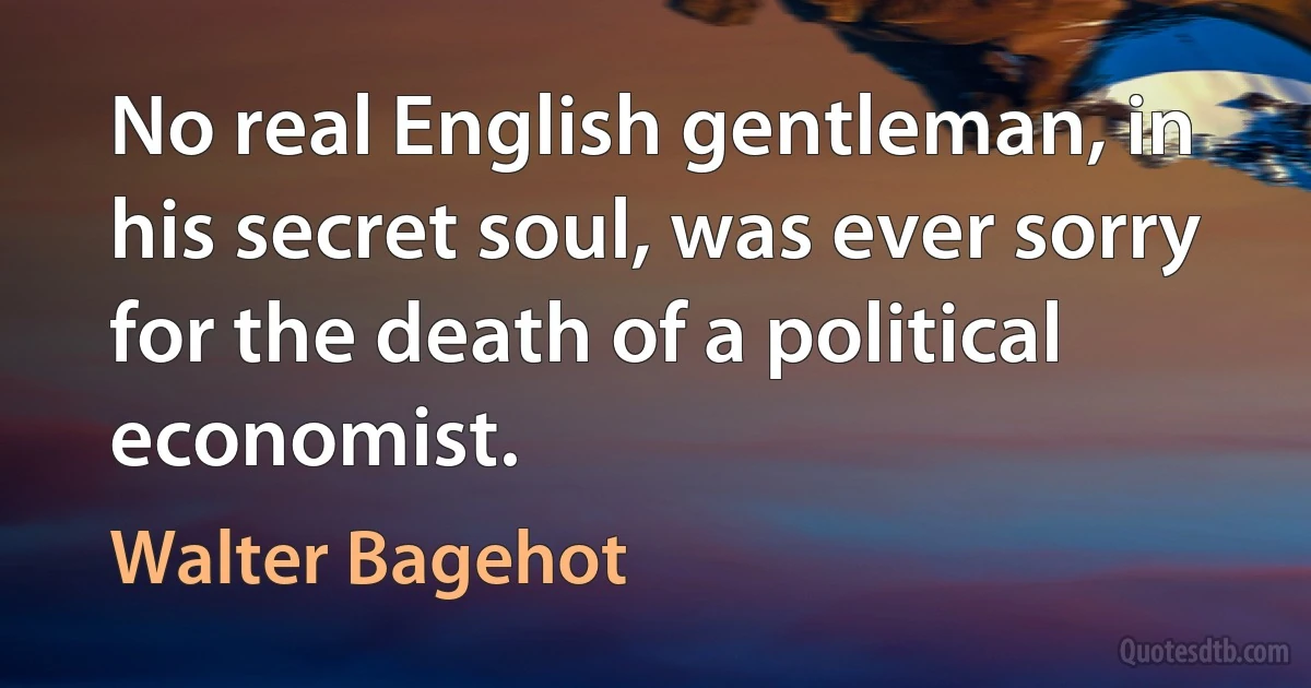 No real English gentleman, in his secret soul, was ever sorry for the death of a political economist. (Walter Bagehot)