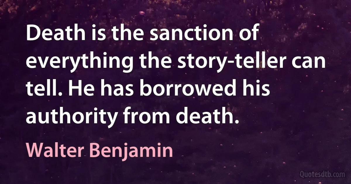 Death is the sanction of everything the story-teller can tell. He has borrowed his authority from death. (Walter Benjamin)