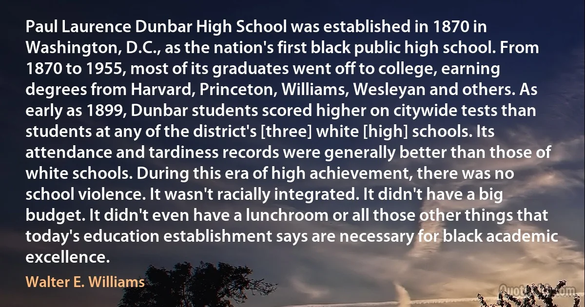 Paul Laurence Dunbar High School was established in 1870 in Washington, D.C., as the nation's first black public high school. From 1870 to 1955, most of its graduates went off to college, earning degrees from Harvard, Princeton, Williams, Wesleyan and others. As early as 1899, Dunbar students scored higher on citywide tests than students at any of the district's [three] white [high] schools. Its attendance and tardiness records were generally better than those of white schools. During this era of high achievement, there was no school violence. It wasn't racially integrated. It didn't have a big budget. It didn't even have a lunchroom or all those other things that today's education establishment says are necessary for black academic excellence. (Walter E. Williams)