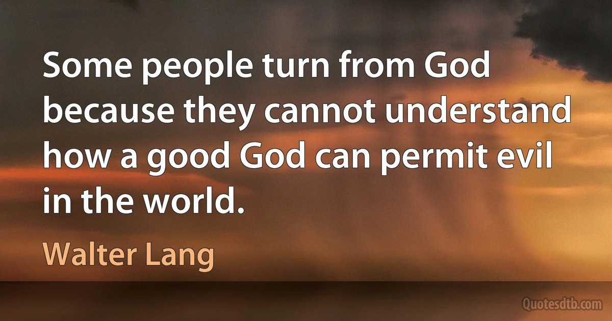 Some people turn from God because they cannot understand how a good God can permit evil in the world. (Walter Lang)