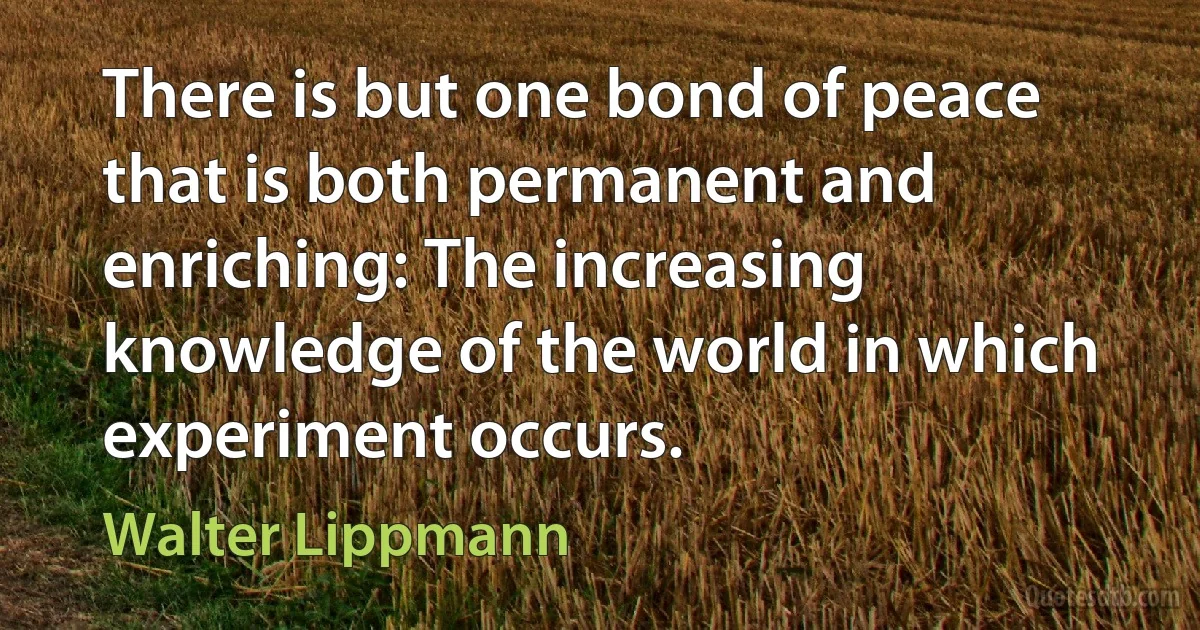 There is but one bond of peace that is both permanent and enriching: The increasing knowledge of the world in which experiment occurs. (Walter Lippmann)