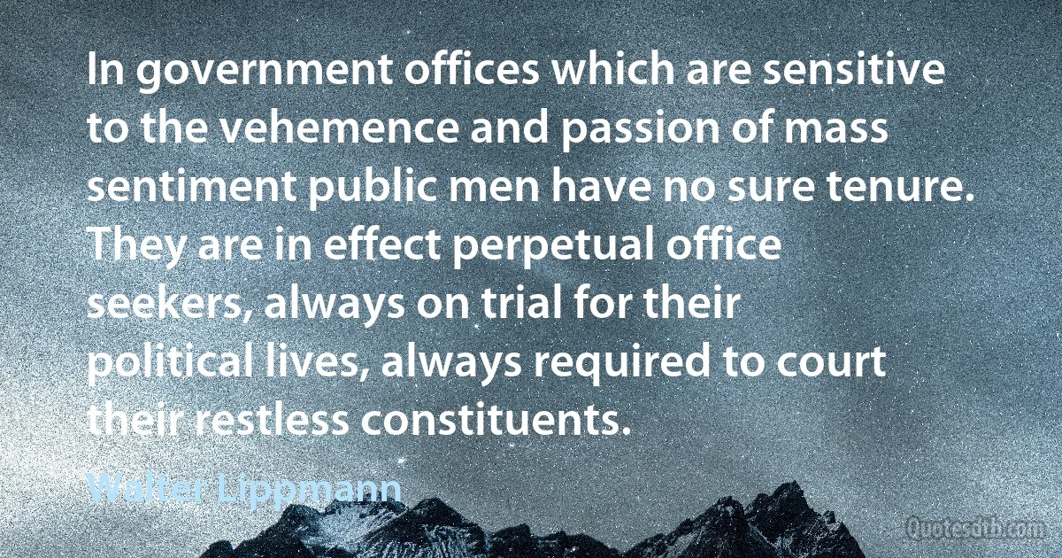 In government offices which are sensitive to the vehemence and passion of mass sentiment public men have no sure tenure. They are in effect perpetual office seekers, always on trial for their political lives, always required to court their restless constituents. (Walter Lippmann)