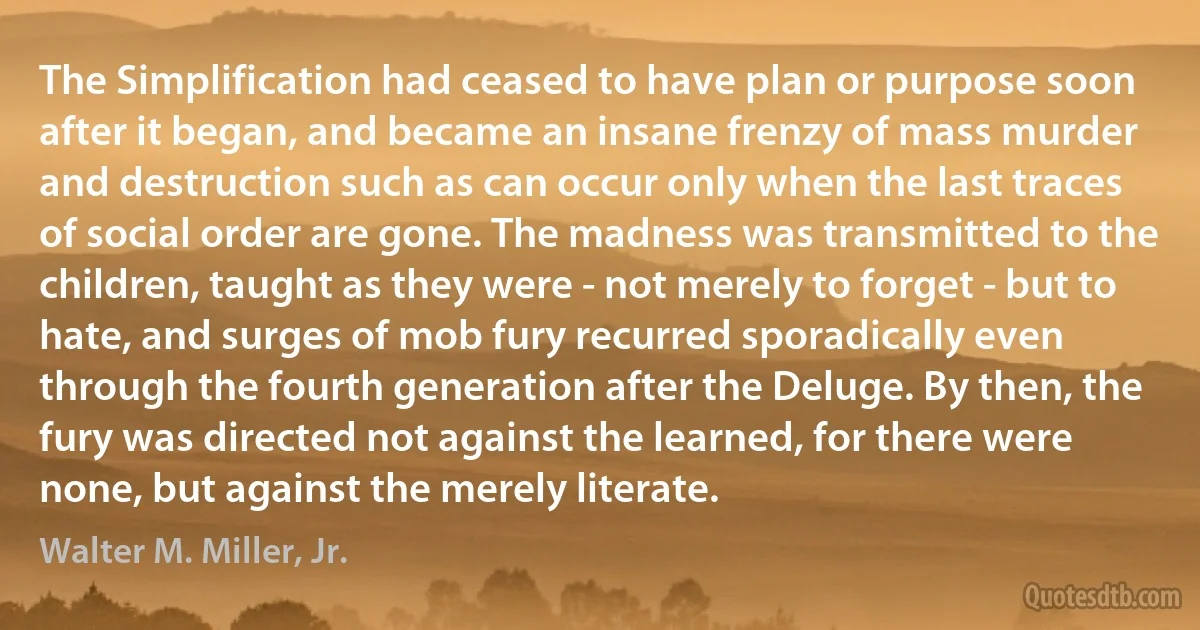 The Simplification had ceased to have plan or purpose soon after it began, and became an insane frenzy of mass murder and destruction such as can occur only when the last traces of social order are gone. The madness was transmitted to the children, taught as they were - not merely to forget - but to hate, and surges of mob fury recurred sporadically even through the fourth generation after the Deluge. By then, the fury was directed not against the learned, for there were none, but against the merely literate. (Walter M. Miller, Jr.)