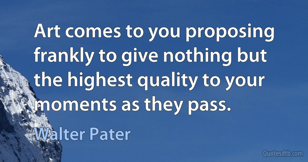 Art comes to you proposing frankly to give nothing but the highest quality to your moments as they pass. (Walter Pater)