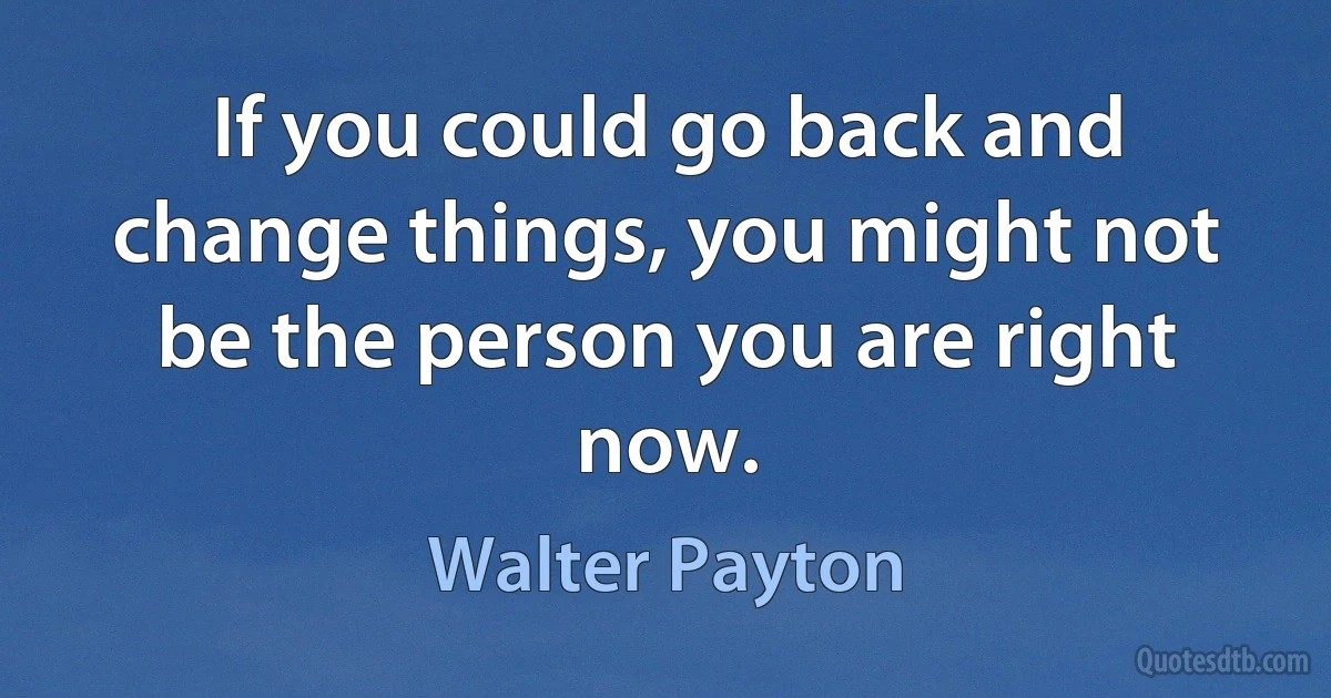 If you could go back and change things, you might not be the person you are right now. (Walter Payton)