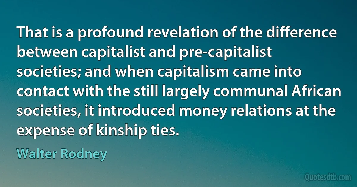 That is a profound revelation of the difference between capitalist and pre-capitalist societies; and when capitalism came into contact with the still largely communal African societies, it introduced money relations at the expense of kinship ties. (Walter Rodney)