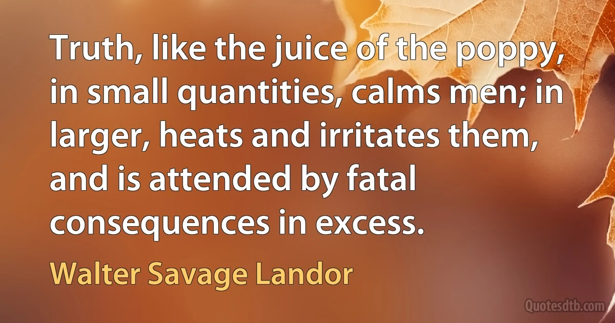 Truth, like the juice of the poppy, in small quantities, calms men; in larger, heats and irritates them, and is attended by fatal consequences in excess. (Walter Savage Landor)