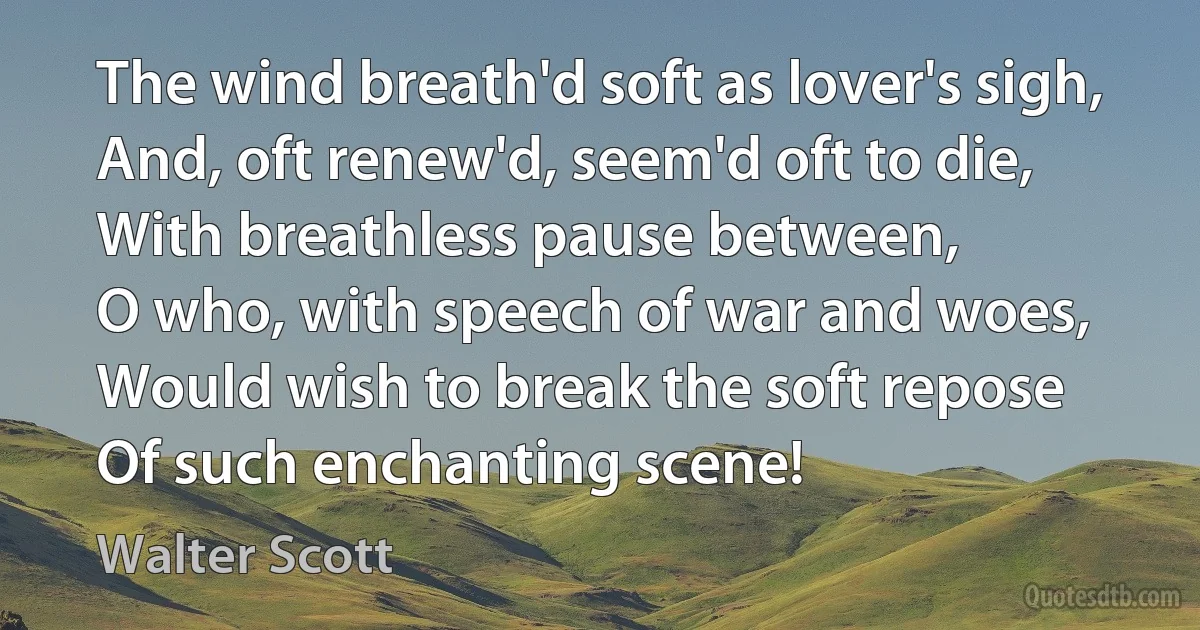 The wind breath'd soft as lover's sigh,
And, oft renew'd, seem'd oft to die,
With breathless pause between,
O who, with speech of war and woes,
Would wish to break the soft repose
Of such enchanting scene! (Walter Scott)