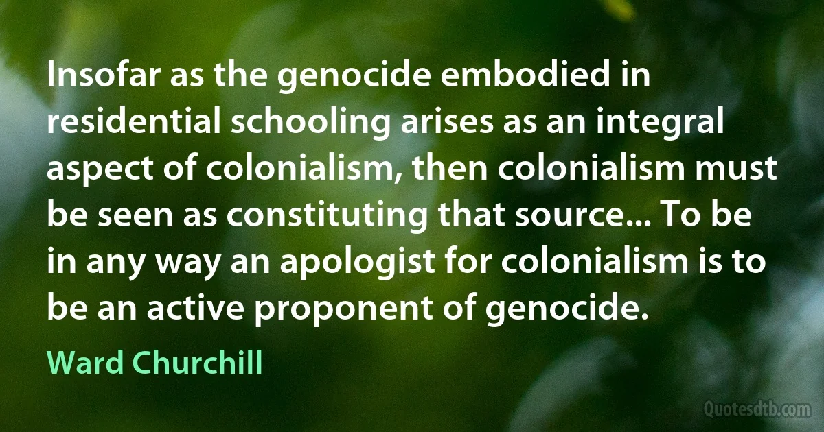 Insofar as the genocide embodied in residential schooling arises as an integral aspect of colonialism, then colonialism must be seen as constituting that source... To be in any way an apologist for colonialism is to be an active proponent of genocide. (Ward Churchill)