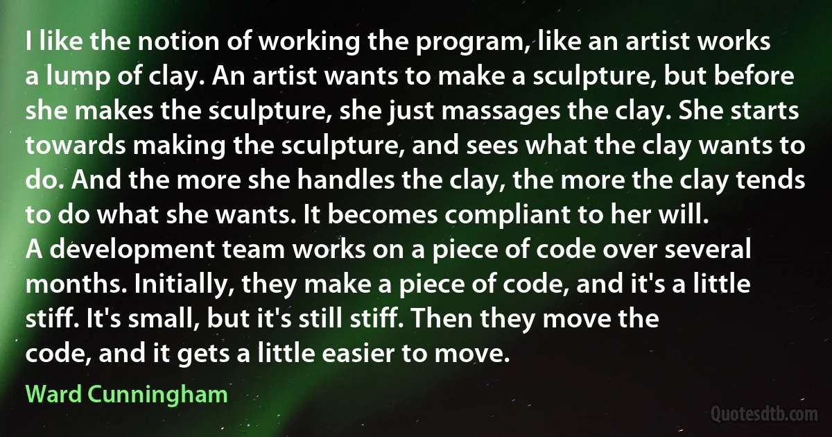 I like the notion of working the program, like an artist works a lump of clay. An artist wants to make a sculpture, but before she makes the sculpture, she just massages the clay. She starts towards making the sculpture, and sees what the clay wants to do. And the more she handles the clay, the more the clay tends to do what she wants. It becomes compliant to her will.
A development team works on a piece of code over several months. Initially, they make a piece of code, and it's a little stiff. It's small, but it's still stiff. Then they move the code, and it gets a little easier to move. (Ward Cunningham)