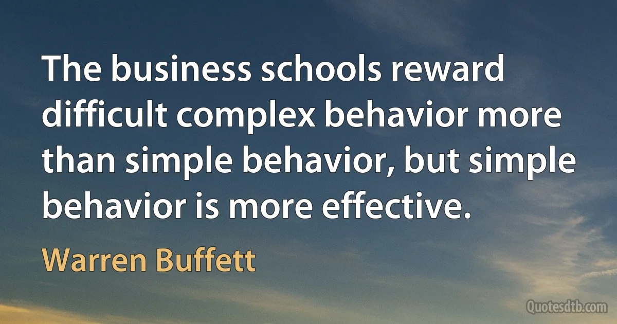 The business schools reward difficult complex behavior more than simple behavior, but simple behavior is more effective. (Warren Buffett)