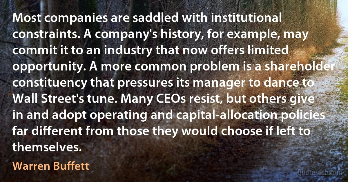 Most companies are saddled with institutional constraints. A company's history, for example, may commit it to an industry that now offers limited opportunity. A more common problem is a shareholder constituency that pressures its manager to dance to Wall Street's tune. Many CEOs resist, but others give in and adopt operating and capital-allocation policies far different from those they would choose if left to themselves. (Warren Buffett)