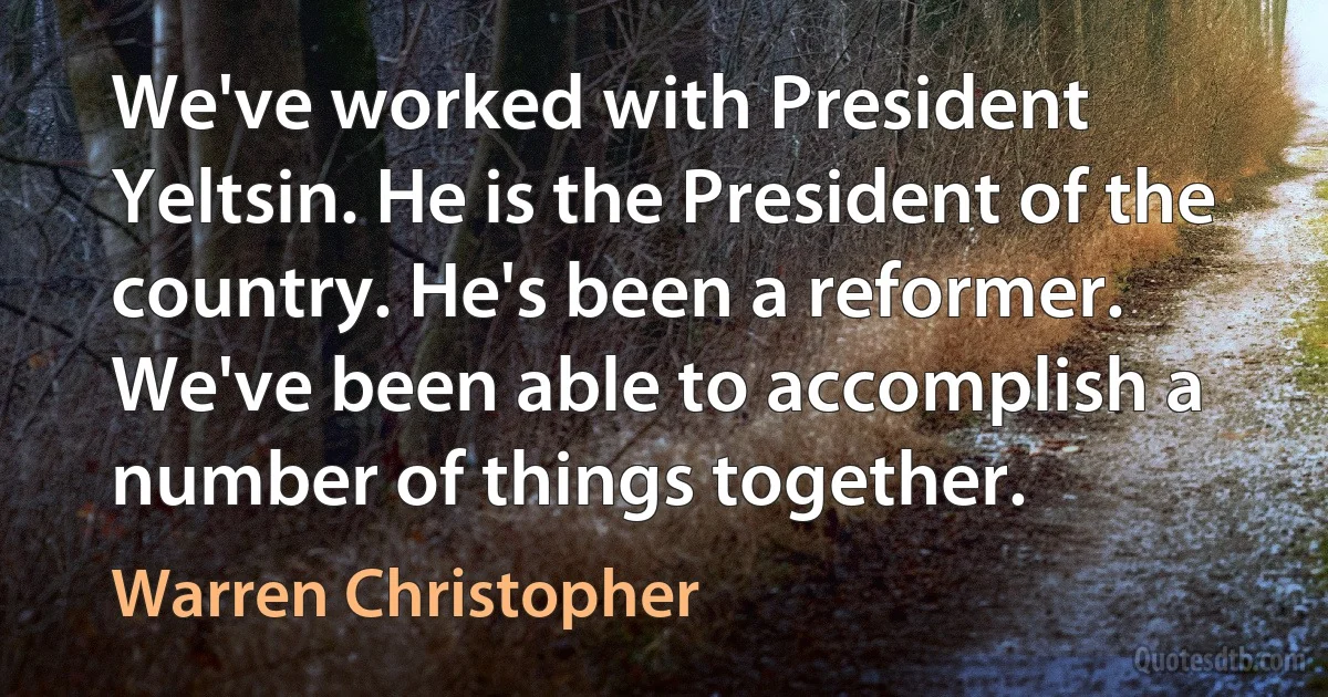 We've worked with President Yeltsin. He is the President of the country. He's been a reformer. We've been able to accomplish a number of things together. (Warren Christopher)