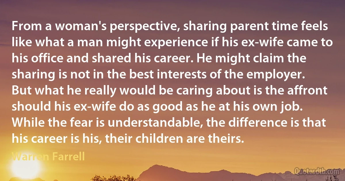 From a woman's perspective, sharing parent time feels like what a man might experience if his ex-wife came to his office and shared his career. He might claim the sharing is not in the best interests of the employer. But what he really would be caring about is the affront should his ex-wife do as good as he at his own job. While the fear is understandable, the difference is that his career is his, their children are theirs. (Warren Farrell)