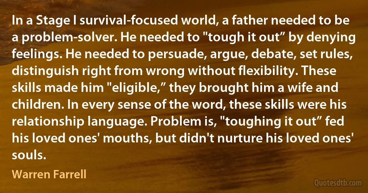 In a Stage I survival-focused world, a father needed to be a problem-solver. He needed to "tough it out” by denying feelings. He needed to persuade, argue, debate, set rules, distinguish right from wrong without flexibility. These skills made him "eligible,” they brought him a wife and children. In every sense of the word, these skills were his relationship language. Problem is, "toughing it out” fed his loved ones' mouths, but didn't nurture his loved ones' souls. (Warren Farrell)