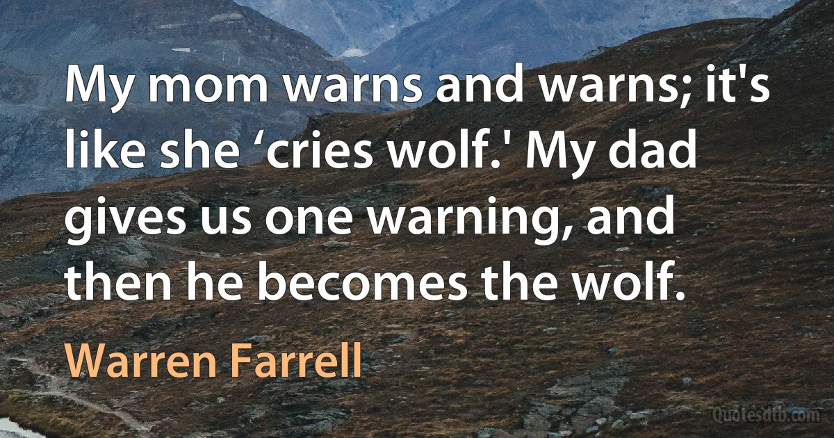 My mom warns and warns; it's like she ‘cries wolf.' My dad gives us one warning, and then he becomes the wolf. (Warren Farrell)